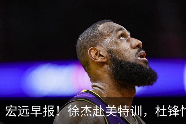 宏远早报！徐杰赴美特训，杜锋忙于活动，虎头展现天赋！